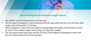 Administering the low-molecular-weight heparin.
• The LMWHs are administered by the SC route only
• The first dose of enoxaparin is administered via the SC route within the first 12 to 24 hours after
surgery and continued for 7 to 10 days.
• When enoxaparin is administered in patients having abdominal surgery, the first dose is via the
SC route 2 hours before surgery and as long as 12 days after surgery.
• The nurse gives these drugs deep into the SC tissue in the abdomen (avoiding the navel) with
the site rotated at the time of each injection
 