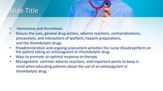 Slide Title
• Hemostasis and thrombosis.
• Discuss the uses, general drug actions, adverse reactions, contraindications,
precautions, and interactions of warfarin, heparin preparations,
and the thrombolytic drugs.
• Preadministration and ongoing assessment activities the nurse should perform on
the patient taking an anticoagulant or thrombolytic drug.
• Ways to promote an optimal response to therapy
• Management common adverse reactions, and important points to keep in
mind when educating patients about the use of an anticoagulant or
thrombolytic drug.
 
