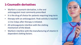 1-Coumadin derivatives
• Warfarin a coumarin derivative, is the oral
anticoagulant most commonly prescribed
• It is the drug of choice for patients requiring long-term
• therapy with an anticoagulant. Peak activity is reached
1.5 to 3 days after therapy is initiated.
• All anticoagulants interfere with the clotting
mechanism of the blood.
• Warfarin interfere with the manufacturing of vitamin K-
dependent clotting factors.
 