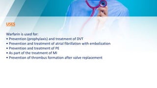 USES
Warfarin is used for:
• Prevention (prophylaxis) and treatment of DVT
• Prevention and treatment of atrial fibrillation with embolization
• Prevention and treatment of PE
• As part of the treatment of MI
• Prevention of thrombus formation after valve replacement
 