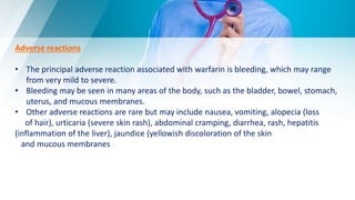 Adverse reactions
• The principal adverse reaction associated with warfarin is bleeding, which may range
from very mild to severe.
• Bleeding may be seen in many areas of the body, such as the bladder, bowel, stomach,
uterus, and mucous membranes.
• Other adverse reactions are rare but may include nausea, vomiting, alopecia (loss
of hair), urticaria (severe skin rash), abdominal cramping, diarrhea, rash, hepatitis
(inflammation of the liver), jaundice (yellowish discoloration of the skin
and mucous membranes
 