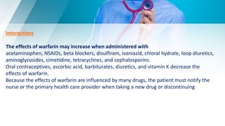 Interactions
The effects of warfarin may increase when administered with
acetaminophen, NSAIDs, beta blockers, disulfiram, isoniazid, chloral hydrate, loop diuretics,
aminoglycosides, cimetidine, tetracyclines, and cephalosporins.
Oral contraceptives, ascorbic acid, barbiturates, diuretics, and vitamin K decrease the
effects of warfarin.
Because the effects of warfarin are influenced by many drugs, the patient must notify the
nurse or the primary health care provider when taking a new drug or discontinuing
 