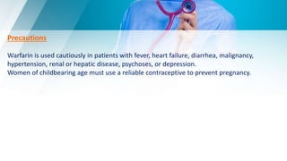 Precautions
Warfarin is used cautiously in patients with fever, heart failure, diarrhea, malignancy,
hypertension, renal or hepatic disease, psychoses, or depression.
Women of childbearing age must use a reliable contraceptive to prevent pregnancy.
 
