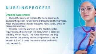 N U R S I N G P R O C E S S
Ongoing Assessment
• During the course of therapy, the nurse continually
assesses the patient for any signs of bleeding and hemorrhage.
Areas of assessment include the gums, nose, stools, urine, or
nasogastric drainage.
• Patients receiving warfarin for the first time often
require daily adjustment of the dose, which is based on
the daily PT/INR results. The nurse withholds the drug
and notifies the primary health care provider if the PT
exceeds 1.2 to 1.5 times the control value or the INR
ratio exceeds 3.
 