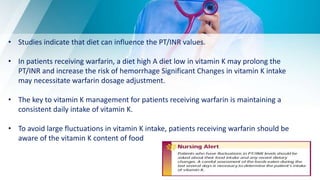 • Studies indicate that diet can influence the PT/INR values.
• In patients receiving warfarin, a diet high A diet low in vitamin K may prolong the
PT/INR and increase the risk of hemorrhage Significant Changes in vitamin K intake
may necessitate warfarin dosage adjustment.
• The key to vitamin K management for patients receiving warfarin is maintaining a
consistent daily intake of vitamin K.
• To avoid large fluctuations in vitamin K intake, patients receiving warfarin should be
aware of the vitamin K content of food
 