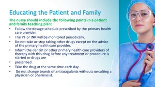 Educating the Patient and Family
The nurse should include the following points in a patient
and family teaching plan:
• Follow the dosage schedule prescribed by the primary health
care provider.
• The PT or INR will be monitored periodically.
• Do not take or stop taking other drugs except on the advice
of the primary health care provider.
• Inform the dentist or other primary health care providers of
therapy with this drug before any treatment or procedure is
started or drugs are
• prescribed.
• Take the drug at the same time each day.
• Do not change brands of anticoagulants withoutc onsulting a
physician or pharmacist.
 