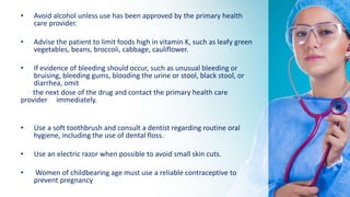 • Avoid alcohol unless use has been approved by the primary health
care provider.
• Advise the patient to limit foods high in vitamin K, such as leafy green
vegetables, beans, broccoli, cabbage, cauliflower.
• If evidence of bleeding should occur, such as unusual bleeding or
bruising, bleeding gums, blooding the urine or stool, black stool, or
diarrhea, omit
the next dose of the drug and contact the primary health care
provider immediately.
• Use a soft toothbrush and consult a dentist regarding routine oral
hygiene, including the use of dental floss.
• Use an electric razor when possible to avoid small skin cuts.
• Women of childbearing age must use a reliable contraceptive to
prevent pregnancy
 