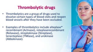 Thrombolytic drugs
• Thrombolytics are a group of drugs used to
dissolve certain types of blood clots and reopen
blood vessels after they have been occluded.
• Examples of thrombolytics include alteplase*
recombinant (Activase), reteplaserecombinant
(Retavase), streptokinase (Streptase),
tenecteplase (TNKase), and urokinase
(Abbokinase).
 