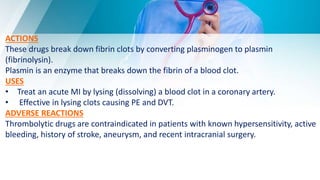 ACTIONS
These drugs break down fibrin clots by converting plasminogen to plasmin
(fibrinolysin).
Plasmin is an enzyme that breaks down the fibrin of a blood clot.
USES
• Treat an acute MI by lysing (dissolving) a blood clot in a coronary artery.
• Effective in lysing clots causing PE and DVT.
ADVERSE REACTIONS
Thrombolytic drugs are contraindicated in patients with known hypersensitivity, active
bleeding, history of stroke, aneurysm, and recent intracranial surgery.
 