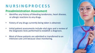 N U R S I N G P R O C E S S
Preadministration Assessment
• Identifies any history of bleeding tendencies, heart disease,
or allergic reactions to any drugs.
• history of any drugs currently being taken is obtained.
• Initial patient assessments include vital signs and a review of
the diagnostic tests performed to establish a diagnosis.
• Most of these patients are admitted or transferred to an
intensive care unit because close monitoring.
 