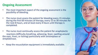 Ongoing Assessment
• The most important aspect of the ongoing assessment is the
possibility of bleeding.
• The nurse must assess the patient for bleeding every 15 minutes
during the first 60 minutes of therapy, every 15 to 30 minutes for
the next 8 hours, and at least every 4 hours until therapy is
completed.
• The nurse must continually assess the patient for anaphylactic
reactions (difficulty breathing, wheezing, fever, swelling around
the eyes, hives, or itching) particularly with anistreplase or
streptokinase.
• Keep the resuscitation equipment is immediately available.
 