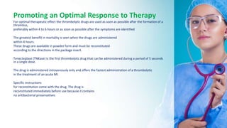 Promoting an Optimal Response to Therapy
For optimal therapeutic effect the thrombolytic drugs are used as soon as possible after the formation of a
thrombus,
preferably within 4 to 6 hours or as soon as possible after the symptoms are identified
The greatest benefit in mortality is seen when the drugs are administered
within 4 hours.
These drugs are available in powder form and must be reconstituted
according to the directions in the package insert.
Tenecteplase (TNKase) is the first thrombolytic drug that can be administered during a period of 5 seconds
in a single dose.
The drug is administered intravenously only and offers the fastest administration of a thrombolytic
in the treatment of an acute MI.
Specific instructions
for reconstitution come with the drug. The drug is
reconstituted immediately before use because it contains
no antibacterial preservatives
 