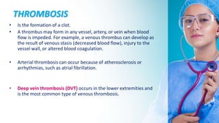 THROMBOSIS
• Is the formation of a clot.
• A thrombus may form in any vessel, artery, or vein when blood
flow is impeded. For example, a venous thrombus can develop as
the result of venous stasis (decreased blood flow), injury to the
vessel wall, or altered blood coagulation.
• Arterial thrombosis can occur because of atherosclerosis or
arrhythmias, such as atrial fibrillation.
• Deep vein thrombosis (DVT) occurs in the lower extremities and
is the most common type of venous thrombosis.
 