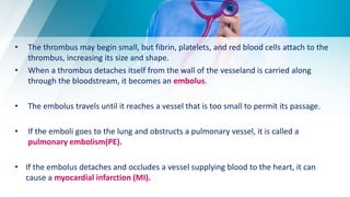 • The thrombus may begin small, but fibrin, platelets, and red blood cells attach to the
thrombus, increasing its size and shape.
• When a thrombus detaches itself from the wall of the vesseland is carried along
through the bloodstream, it becomes an embolus.
• The embolus travels until it reaches a vessel that is too small to permit its passage.
• If the emboli goes to the lung and obstructs a pulmonary vessel, it is called a
pulmonary embolism(PE).
• If the embolus detaches and occludes a vessel supplying blood to the heart, it can
cause a myocardial infarction (MI).
 