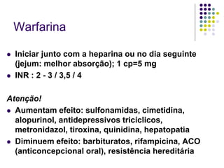 Warfarina

   Iniciar junto com a heparina ou no dia seguinte
    (jejum: melhor absorção); 1 cp=5 mg
   INR : 2 - 3 / 3,5 / 4

Atenção!
 Aumentam efeito: sulfonamidas, cimetidina,
  alopurinol, antidepressivos tricíclicos,
  metronidazol, tiroxina, quinidina, hepatopatia
 Diminuem efeito: barbituratos, rifampicina, ACO
  (anticoncepcional oral), resistência hereditária
 