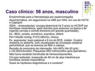 Caso clínico: 56 anos, masculino
 Encaminhado para a Hematologia por esplenomegalia.
 Asssintomático, em seguimento na UBS por HAS, em uso de HCTZ
 e Captopril.
 ISDA: - Antecedentes: cirurgia abdominal há 2 anos no HCSVP por
 trombose mesentérica, após diarréia (que associou na época a ter
 ingerido cerveja e comido torresmo em grande quantidade).
 Ex.: BEG, corado, anictérico, eupnéico, afebril.
 PA=140x90 mmHg, P=FC=80/min, rítmico
 Ex. segmentar: baço palpável a 5 cm do RCE, indolor. Cicatriz
 mediana no abdome, com visualização de circulação colateral
 periumbilical, que se acentua ao fletir a cabeça.
 Revisão do prontuário da internação: Htc=60% Hb=20 g/dL;
 L=32.000/microlitro; Plaquetas=550 mil/microlitro (pós-operatório).
 Não havia recebido transfusão de hemocomponentes.
 Cirurgia realizada: ressecção de 40 cm de alça intestinal por
 trombose venosa mesentérica.
 Quais as hipóteses diagnósticas e a conduta?
 