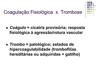 Coagulação Fisiológica x Trombose


   Coágulo = cicatriz provisória; resposta
    fisiológica à agressão/rotura vascular

   Trombo = patológico; estados de
    hipercoagulabilidade (trombofilias
    hereditárias ou adquiridas + gatilho)
 