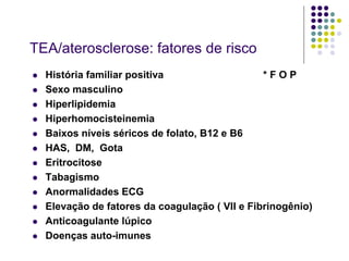 TEA/aterosclerose: fatores de risco
   História familiar positiva                   *FOP
   Sexo masculino
   Hiperlipidemia
   Hiperhomocisteinemia
   Baixos níveis séricos de folato, B12 e B6
   HAS, DM, Gota
   Eritrocitose
   Tabagismo
   Anormalidades ECG
   Elevação de fatores da coagulação ( VII e Fibrinogênio)
   Anticoagulante lúpico
   Doenças auto-imunes
 