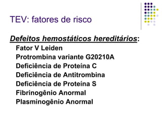 TEV: fatores de risco

Defeitos hemostáticos hereditários:
 Fator V Leiden
 Protrombina variante G20210A
 Deficiência de Proteína C
 Deficiência de Antitrombina
 Deficiência de Proteína S
 Fibrinogênio Anormal
 Plasminogênio Anormal
 