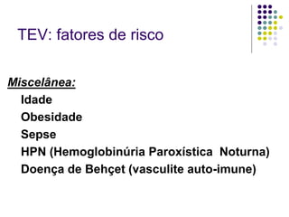 TEV: fatores de risco

Miscelânea:
  Idade
  Obesidade
  Sepse
  HPN (Hemoglobinúria Paroxística Noturna)
  Doença de Behçet (vasculite auto-imune)
 