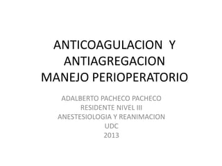 ANTICOAGULACION Y
ANTIAGREGACION
MANEJO PERIOPERATORIO
ADALBERTO PACHECO PACHECO
RESIDENTE NIVEL III
ANESTESIOLOGIA Y REANIMACION
UDC
2013
 