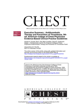 Executive Summary : Antithrombotic
          Therapy and Prevention of Thrombosis, 9th
          ed: American College of Chest Physicians
          Evidence-Based Clinical Practice Guidelines
          Gordon H. Guyatt, Elie A. Akl, Mark Crowther, David D. Gutterman,
          Holger J. Schuünemann and for the American College of Chest
          Physicians Antithrombotic Therapy and Prevention of Thrombosis Panel

          Chest 2012;141;7S-47S
          DOI 10.1378/chest.1412S3
          The online version of this article, along with updated information and
          services can be found online on the World Wide Web at:
          http://chestjournal.chestpubs.org/content/141/2_suppl/7S.full.html
          Supplemental material related to this article is available at:
          http://chestjournal.chestpubs.org/content/suppl/2012/02/06/141.2_suppl.
          7S.DC1.html



           Chest is the official journal of the American College of Chest
           Physicians. It has been published monthly since 1935.
           Copyright2012by the American College of Chest Physicians, 3300
           Dundee Road, Northbrook, IL 60062. All rights reserved. No part of
           this article or PDF may be reproduced or distributed without the prior
           written permission of the copyright holder.
           (http://chestjournal.chestpubs.org/site/misc/reprints.xhtml)
           ISSN:0012-3692




Downloaded from chestjournal.chestpubs.org by guest on February 8, 2012
             © 2012 American College of Chest Physicians
 