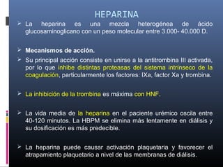 HEPARINA
 La heparina es una mezcla heterogénea de ácido
glucosaminoglicano con un peso molecular entre 3.000- 40.000 D.
 Mecanismos de acción.
 Su principal acción consiste en unirse a la antitrombina III activada,
por lo que inhibe distintas proteasas del sistema intrínseco de la
coagulación, particularmente los factores: IXa, factor Xa y trombina.
 La inhibición de la trombina es máxima con HNF.
 La vida media de la heparina en el paciente urémico oscila entre
40-120 minutos. La HBPM se elimina más lentamente en diálisis y
su dosificación es más predecible.
 La heparina puede causar activación plaquetaria y favorecer el
atrapamiento plaquetario a nivel de las membranas de diálisis.
 