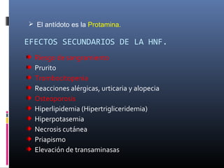 EFECTOS SECUNDARIOS DE LA HNF.
Riesgo de sangramiento
Prurito
Trombocitopenia
Reacciones alérgicas, urticaria y alopecia
Osteoporosis
Hiperlipidemia (Hipertrigliceridemia)
Hiperpotasemia
Necrosis cutánea
Priapismo
Elevación de transaminasas
 El antídoto es la Protamina.
 