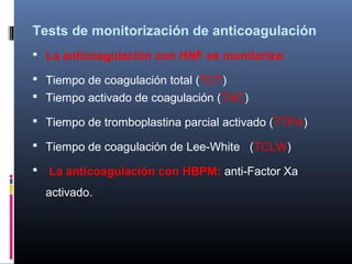 Tests de monitorización de anticoagulación
 La anticoagulación con HNF se monitoriza:
 Tiempo de coagulación total (TCT)
 Tiempo activado de coagulación (TAC)
 Tiempo de tromboplastina parcial activado (TTPA)
 Tiempo de coagulación de Lee-White (TCLW)
 La anticoagulación con HBPM: anti-Factor Xa
activado.
 