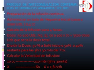 PROCOLO DE ANTICOAGULACION CONTINUA.
GUIAS DE HEMODIÁLISIS AMBULATORIA. HEG 2003
 Preparación de la Infusión continua.
 Administrar un bolo de Heparina Inicial (1000 a
2000 Uds. ) 0,4 cc
 Calculo de la Infusion para 4 horas:
 Dosis :50-100 Uds. /kg. Ej. 50 a 100 x 70 = 3500-7000
Uds que seria la dosis total.
 Dividir la Dosis :50 % a 60% Inicio o 50% o 40%
restante para las 3hrs 30 mts del Tto.
 Calcular la Velocidad de Infusión:
 10 cc --------------210 mts (3hrs 30mts)
 X --------------- 60 X = 2,8 cc/h
 