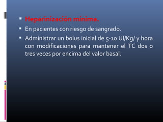  Heparinización mínima.
 En pacientes con riesgo de sangrado.
 Administrar un bolus inicial de 5-10 UI/Kg/ y hora
con modificaciones para mantener el TC dos o
tres veces por encima del valor basal.
 