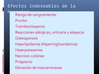 Efectos indeseables de la
heparina Riesgo de sangramiento
 Prurito
 Trombocitopenia
 Reacciones alérgicas, urticaria y alopecia
 Osteoporosis
 Hiperlipidemia (Hipertrigliceridemia)
 Hiperpotasemia
 Necrosis cutánea
 Priapismo
 Elevación de transaminasas
 