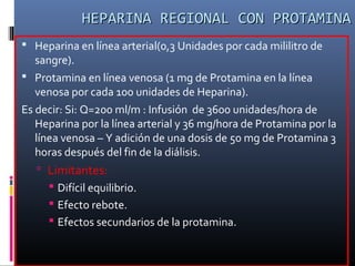  Heparina en línea arterial(0,3 Unidades por cada mililitro de
sangre).
 Protamina en línea venosa (1 mg de Protamina en la línea
venosa por cada 100 unidades de Heparina).
Es decir: Si: Q=200 ml/m : Infusión de 3600 unidades/hora de
Heparina por la línea arterial y 36 mg/hora de Protamina por la
línea venosa – Y adición de una dosis de 50 mg de Protamina 3
horas después del fin de la diálisis.
 Limitantes:
 Difícil equilibrio.
 Efecto rebote.
 Efectos secundarios de la protamina.
HEPARINA REGIONAL CON PROTAMINAHEPARINA REGIONAL CON PROTAMINA
 