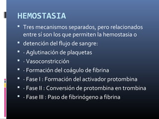HEMOSTASIA
 Tres mecanismos separados, pero relacionados
entre sí son los que permiten la hemostasia o
 detención del flujo de sangre:
 · Aglutinación de plaquetas
 · Vasoconstricción
 · Formación del coágulo de fibrina
 · Fase I : Formación del activador protombina
 · Fase II : Conversión de protombina en trombina
 · Fase III : Paso de fibrinógeno a fibrina
 