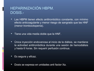 HEPARINIZACIÓN HBPM.
DOSIS.-
 Las HBPM tienen efecto antitrombótico constante, con mínimo
efecto anticoagulante y menor riesgo de sangrado que las HNF
(menor trombocitopenia).
 Tiene una vida media doble que la HNF.
 Única inyección endovenosa al inicio de la diálisis, se mantiene
la actividad antitrombótica durante una sesión de hemodiálisis
y hasta 6 horas. Sin requerir perfusión continua.
 Es segura y eficaz.
 Dosis se expresa en unidades anti factor Xa.
 