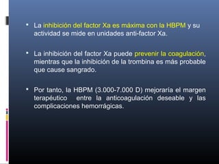  La inhibición del factor Xa es máxima con la HBPM y su
actividad se mide en unidades anti-factor Xa.
 La inhibición del factor Xa puede prevenir la coagulación,
mientras que la inhibición de la trombina es más probable
que cause sangrado.
 Por tanto, la HBPM (3.000-7.000 D) mejoraría el margen
terapéutico entre la anticoagulación deseable y las
complicaciones hemorrágicas.
 