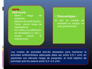 HBPM.-HBPM.-
VENTAJAS:
- Menor riesgo de
sangrado.
- Mejoría del perfil lipídico.
- Tiene menor riesgo de
hiperkalemia.
- No inhibe la proliferación
de fibroblastos in vitro y
puede reducir la
osteoporosis.
Desventajas.-
El test de medida de
actividad en sangre, no
está generalizado.
Los niveles de actividad anti-Xa deseados para mantener la
actividad antitrombótica adecuada debe ser entre 0,5-1 u/ml; en
pacientes con elevado riesgo de sangrado, el nivel objetivo de
actividad anti-Xa estaría entre 0,2- 0,4 u/ml.
 