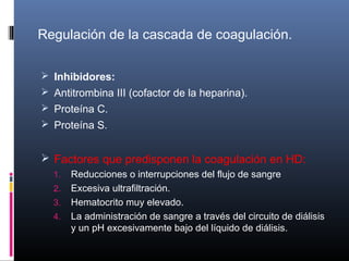 Regulación de la cascada de coagulación.
 Inhibidores:
 Antitrombina III (cofactor de la heparina).
 Proteína C.
 Proteína S.
 Factores que predisponen la coagulación en HD:
1. Reducciones o interrupciones del flujo de sangre
2. Excesiva ultrafiltración.
3. Hematocrito muy elevado.
4. La administración de sangre a través del circuito de diálisis
y un pH excesivamente bajo del líquido de diálisis.
 