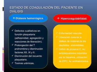 ESTADO DE COAGULACIÓN DEL PACIENTE ENESTADO DE COAGULACIÓN DEL PACIENTE EN
DIÁLISISDIÁLISIS
 Defectos cualitativos en
función plaquetaria
(adhesividad, agregación y
reacciones de liberación).
 Prolongación del T
protrombina y disminución
factores XII, IX y II.
 Disminución del recuento
plaquetario.
 Toxinas urémicas.
 Enfermedad vascular.
 Liberación durante la
diálisis de material de los
depósitos endoteliales.
 Déficit de proteína C, Ac
antiplaquetarios inducidos
por la heparina, utilización
de EPO, Ac antifosfolípidos
 Diátesis hemorrágica.Diátesis hemorrágica.  HipercoagulabilidadHipercoagulabilidad..
 