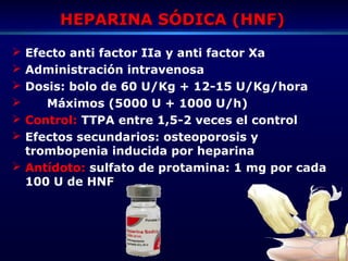 HEPARINA SÓDICA (HNF)HEPARINA SÓDICA (HNF)
 Efecto anti factor IIa y anti factor Xa
 Administración intravenosa
 Dosis: bolo de 60 U/Kg + 12-15 U/Kg/hora
 Máximos (5000 U + 1000 U/h)
 Control: TTPA entre 1,5-2 veces el control
 Efectos secundarios: osteoporosis y
trombopenia inducida por heparina
 Antídoto: sulfato de protamina: 1 mg por cada
100 U de HNF
 