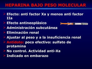 HEPARINA BAJO PESO MOLECULARHEPARINA BAJO PESO MOLECULAR
 Efecto: anti factor Xa y menos anti factor
IIa
 Efecto antineoplásico
 Administración subcutánea
 Eliminación renal
 Ajustar al peso y a la insuficiencia renal
 Antídoto: poco efectivo: sulfato de
protamina
 No control. Actividad anti-Xa
 Indicado en embarazo
 