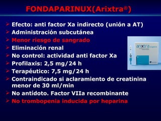FONDAPARINUX(ArixtraFONDAPARINUX(Arixtra®®
))
 Efecto: anti factor Xa indirecto (unión a AT)
 Administración subcutánea
 Menor riesgo de sangrado
 Eliminación renal
 No control: actividad anti factor Xa
 Profilaxis: 2,5 mg/24 h
 Terapéutico: 7,5 mg/24 h
 Contraindicado si aclaramiento de creatinina
menor de 30 ml/min
 No antídoto. Factor VIIa recombinante
 No trombopenia inducida por heparina
 