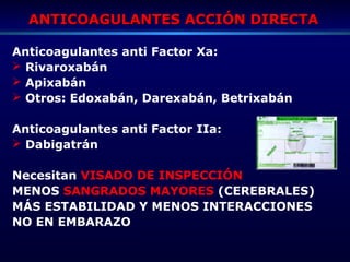 ANTICOAGULANTES ACCIÓN DIRECTAANTICOAGULANTES ACCIÓN DIRECTA
Anticoagulantes anti Factor Xa:
 Rivaroxabán
 Apixabán
 Otros: Edoxabán, Darexabán, Betrixabán
Anticoagulantes anti Factor IIa:
 Dabigatrán
Necesitan VISADO DE INSPECCIÓN
MENOS SANGRADOS MAYORES (CEREBRALES)
MÁS ESTABILIDAD Y MENOS INTERACCIONES
NO EN EMBARAZO
 