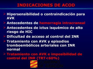 INDICACIONES DE ACODINDICACIONES DE ACOD
 Hipersensibilidad o contraindicación para
AVK
 Antecedentes de hemorragia intracraneal
 Antecedentes de ictus isquémico de alto
riesgo de HIC
 Dificultad de acceso al control del INR
 Tratamiento con AVK y episodios
tromboembólicos arteriales con INR
normal
 Tratamiento con AVK e imposibilidad de
control del INR (TRT<60%)
 