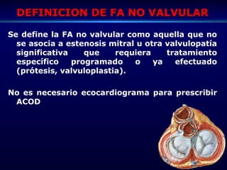 DEFINICION DE FA NO VALVULARDEFINICION DE FA NO VALVULAR
Se define la FA no valvular como aquella que no
se asocia a estenosis mitral u otra valvulopatía
significativa que requiera tratamiento
específico programado o ya efectuado
(prótesis, valvuloplastia).
No es necesario ecocardiograma para prescribir
ACOD
 