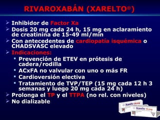 RIVAROXABÁN (XARELTORIVAROXABÁN (XARELTO®®
))
 Inhibidor de Factor Xa
 Dosis 20 mg cada 24 h, 15 mg en aclaramiento
de creatinina de 15-49 ml/min
 Con antecedentes de cardiopatía isquémica o
CHADSVASC elevado
 Indicaciones:
 Prevención de ETEV en prótesis de
cadera/rodilla
 ACxFA no valvular con uno o más FR
 Cardioversión electiva
 Tratamiento de TVP/TEP (15 mg cada 12 h 3
semanas y luego 20 mg cada 24 h)
 Prolonga el TP y el TTPA (no rel. con niveles)
 No dializable
 