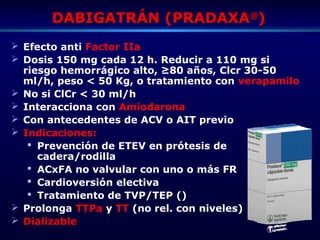 DABIGATRÁN (PRADAXADABIGATRÁN (PRADAXA®®
))
 Efecto anti Factor IIa
 Dosis 150 mg cada 12 h. Reducir a 110 mg si
riesgo hemorrágico alto, ≥80 años, Clcr 30-50
ml/h, peso < 50 Kg, o tratamiento con verapamilo
 No si ClCr < 30 ml/h
 Interacciona con Amiodarona
 Con antecedentes de ACV o AIT previo
 Indicaciones:
 Prevención de ETEV en prótesis de
cadera/rodilla
 ACxFA no valvular con uno o más FR
 Cardioversión electiva
 Tratamiento de TVP/TEP ()
 Prolonga TTPa y TT (no rel. con niveles)
 Dializable
 