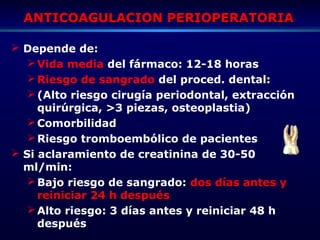 ANTICOAGULACION PERIOPERATORIAANTICOAGULACION PERIOPERATORIA
 Depende de:
Vida media del fármaco: 12-18 horas
Riesgo de sangrado del proced. dental:
(Alto riesgo cirugía periodontal, extracción
quirúrgica, >3 piezas, osteoplastia)
Comorbilidad
Riesgo tromboembólico de pacientes
 Si aclaramiento de creatinina de 30-50
ml/min:
Bajo riesgo de sangrado: dos días antes y
reiniciar 24 h después
Alto riesgo: 3 días antes y reiniciar 48 h
después
 
