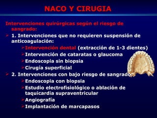 NACO Y CIRUGIANACO Y CIRUGIA
Intervenciones quirúrgicas según el riesgo de
sangrado:
 1. Intervenciones que no requieren suspensión de
anticoagulación:
Intervención dental (extracción de 1-3 dientes)
Intervención de cataratas o glaucoma
Endoscopia sin biopsia
Cirugía superficial
 2. Intervenciones con bajo riesgo de sangrado:
Endoscopia con biopsia
Estudio electrofisiológico o ablación de
taquicardia supraventricular
Angiografía
Implantación de marcapasos
 