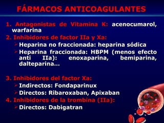 FÁRMACOS ANTICOAGULANTESFÁRMACOS ANTICOAGULANTES
1. Antagonistas de Vitamina K:1. Antagonistas de Vitamina K: acenocumarol,acenocumarol,
warfarinawarfarina
2. Inhibidores de factor IIa y Xa:2. Inhibidores de factor IIa y Xa:
 Heparina no fraccionada: heparina sódicaHeparina no fraccionada: heparina sódica
 Heparina fraccionada: HBPM (menos efectoHeparina fraccionada: HBPM (menos efecto
anti IIa): enoxaparina, bemiparina,anti IIa): enoxaparina, bemiparina,
dalteparina…dalteparina…
3. Inhibidores del factor Xa:3. Inhibidores del factor Xa:
 Indirectos: FondaparinuxIndirectos: Fondaparinux
 Directos: Ribaroxaban, ApixabanDirectos: Ribaroxaban, Apixaban
4. Inhibidores de la trombina (IIa):4. Inhibidores de la trombina (IIa):
 Directos: DabigatranDirectos: Dabigatran
 
